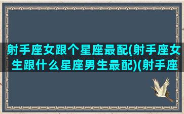 射手座女跟个星座最配(射手座女生跟什么星座男生最配)(射手座女跟什么星座最配对)