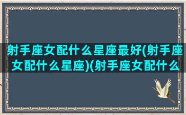 射手座女配什么星座最好(射手座女配什么星座)(射手座女配什么星座男合适)