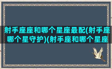 射手座座和哪个星座最配(射手座哪个星守护)(射手座和哪个星座最般配一个)