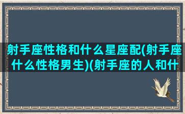 射手座性格和什么星座配(射手座什么性格男生)(射手座的人和什么星座的人最配)