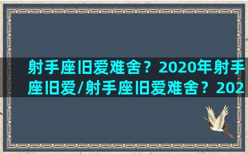 射手座旧爱难舍？2020年射手座旧爱/射手座旧爱难舍？2020年射手座旧爱-我的网站