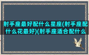 射手座最好配什么星座(射手座配什么花最好)(射手座适合配什么星座)