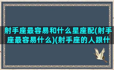 射手座最容易和什么星座配(射手座最容易什么)(射手座的人跟什么星座最匹配)