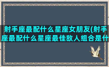 射手座最配什么星座女朋友(射手座最配什么星座最佳敌人组合是什么)