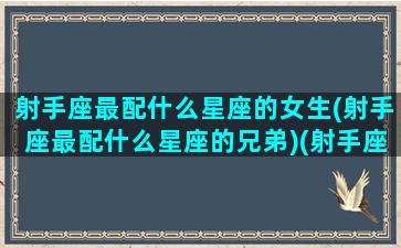 射手座最配什么星座的女生(射手座最配什么星座的兄弟)(射手座配什么星座的女朋友)