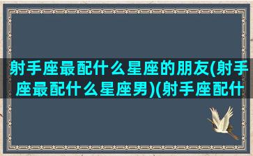 射手座最配什么星座的朋友(射手座最配什么星座男)(射手座配什么星座合适)