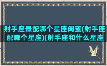 射手座最配哪个星座闺蜜(射手座配哪个星座)(射手座和什么星座在一起做闺蜜最般配)