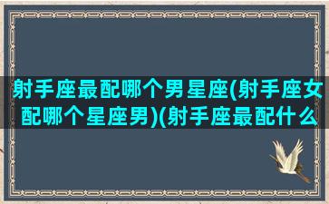 射手座最配哪个男星座(射手座女配哪个星座男)(射手座最配什么星座男朋友)