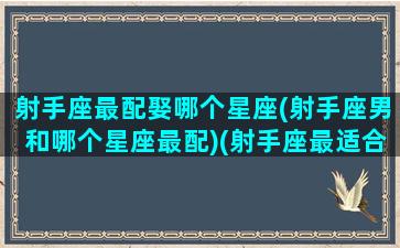 射手座最配娶哪个星座(射手座男和哪个星座最配)(射手座最适合跟谁结婚)