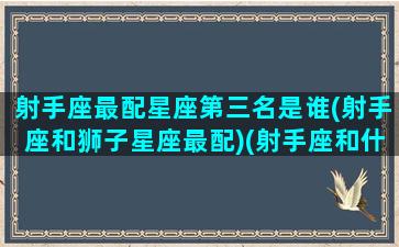 射手座最配星座第三名是谁(射手座和狮子星座最配)(射手座和什么狮子座合适吗)