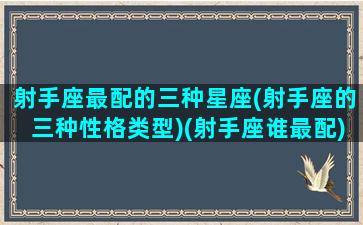 射手座最配的三种星座(射手座的三种性格类型)(射手座谁最配)