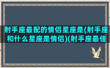 射手座最配的情侣星座是(射手座和什么星座是情侣)(射手座最佳情侣)