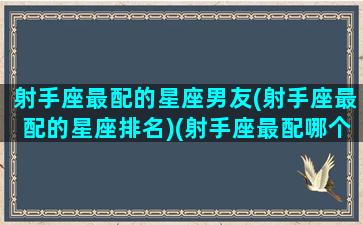 射手座最配的星座男友(射手座最配的星座排名)(射手座最配哪个星座男)