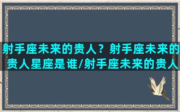 射手座未来的贵人？射手座未来的贵人星座是谁/射手座未来的贵人？射手座未来的贵人星座是谁-我的网站