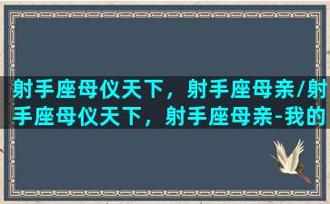 射手座母仪天下，射手座母亲/射手座母仪天下，射手座母亲-我的网站(射手座母性光辉)