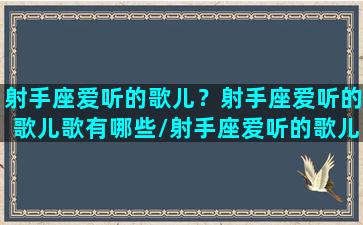 射手座爱听的歌儿？射手座爱听的歌儿歌有哪些/射手座爱听的歌儿？射手座爱听的歌儿歌有哪些-我的网站