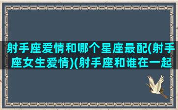 射手座爱情和哪个星座最配(射手座女生爱情)(射手座和谁在一起最幸福)