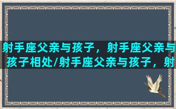 射手座父亲与孩子，射手座父亲与孩子相处/射手座父亲与孩子，射手座父亲与孩子相处-我的网站