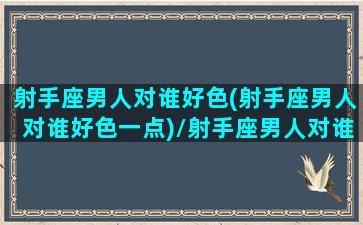 射手座男人对谁好色(射手座男人对谁好色一点)/射手座男人对谁好色(射手座男人对谁好色一点)-我的网站