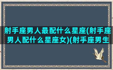 射手座男人最配什么星座(射手座男人配什么星座女)(射手座男生配什么星座最好)