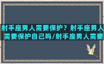 射手座男人需要保护？射手座男人需要保护自己吗/射手座男人需要保护？射手座男人需要保护自己吗-我的网站