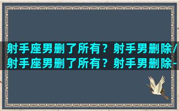 射手座男删了所有？射手男删除/射手座男删了所有？射手男删除-我的网站