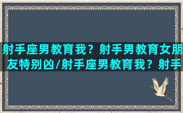 射手座男教育我？射手男教育女朋友特别凶/射手座男教育我？射手男教育女朋友特别凶-我的网站