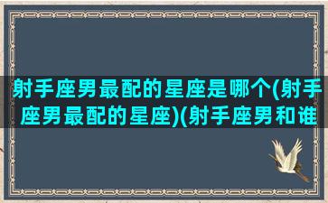 射手座男最配的星座是哪个(射手座男最配的星座)(射手座男和谁最配)