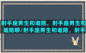 射手座男生和谁陪，射手座男生和谁陪聊/射手座男生和谁陪，射手座男生和谁陪聊-我的网站