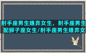 射手座男生嫌弃女生，射手座男生配狮子座女生/射手座男生嫌弃女生，射手座男生配狮子座女生-我的网站