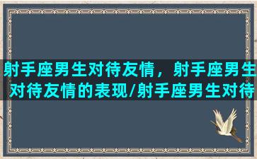 射手座男生对待友情，射手座男生对待友情的表现/射手座男生对待友情，射手座男生对待友情的表现-我的网站