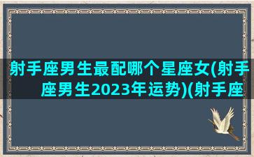 射手座男生最配哪个星座女(射手座男生2023年运势)(射手座男最配星座排行)