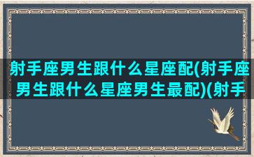 射手座男生跟什么星座配(射手座男生跟什么星座男生最配)(射手座男生和哪个星座最配)