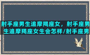 射手座男生追摩羯座女，射手座男生追摩羯座女生会怎样/射手座男生追摩羯座女，射手座男生追摩羯座女生会怎样-我的网站