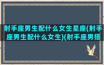 射手座男生配什么女生星座(射手座男生配什么女生)(射手座男搭配什么星座女)