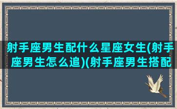 射手座男生配什么星座女生(射手座男生怎么追)(射手座男生搭配什么星座女)