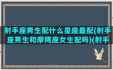 射手座男生配什么星座最配(射手座男生和摩羯座女生配吗)(射手座男生跟什么星座最配对)