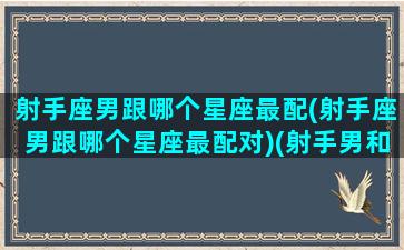 射手座男跟哪个星座最配(射手座男跟哪个星座最配对)(射手男和哪个星座最搭)