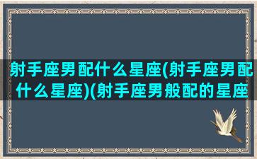 射手座男配什么星座(射手座男配什么星座)(射手座男般配的星座)