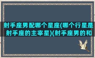 射手座男配哪个星座(哪个行星是射手座的主宰星)(射手座男的和什么星座最配对)