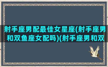 射手座男配最佳女星座(射手座男和双鱼座女配吗)(射手座男和双鱼座女配不配)