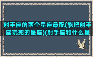 射手座的两个星座最配(能把射手座玩死的星座)(射手座和什么星座最配做男女朋友)