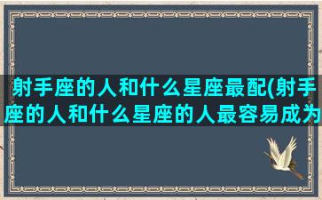 射手座的人和什么星座最配(射手座的人和什么星座的人最容易成为好朋友)