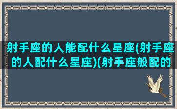 射手座的人能配什么星座(射手座的人配什么星座)(射手座般配的星座)