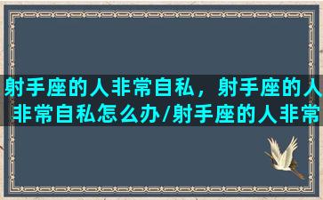 射手座的人非常自私，射手座的人非常自私怎么办/射手座的人非常自私，射手座的人非常自私怎么办-我的网站