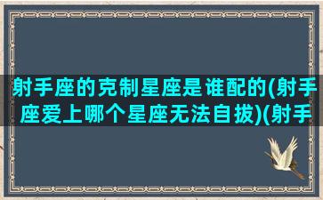 射手座的克制星座是谁配的(射手座爱上哪个星座无法自拔)(射手克制什么星座)