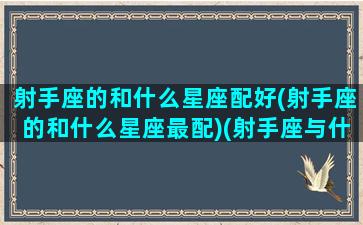 射手座的和什么星座配好(射手座的和什么星座最配)(射手座与什么星座最搭配)