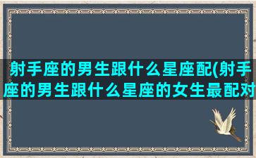 射手座的男生跟什么星座配(射手座的男生跟什么星座的女生最配对)(射手座男生和什么星座配)