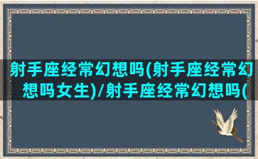 射手座经常幻想吗(射手座经常幻想吗女生)/射手座经常幻想吗(射手座经常幻想吗女生)-我的网站