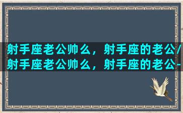 射手座老公帅么，射手座的老公/射手座老公帅么，射手座的老公-我的网站